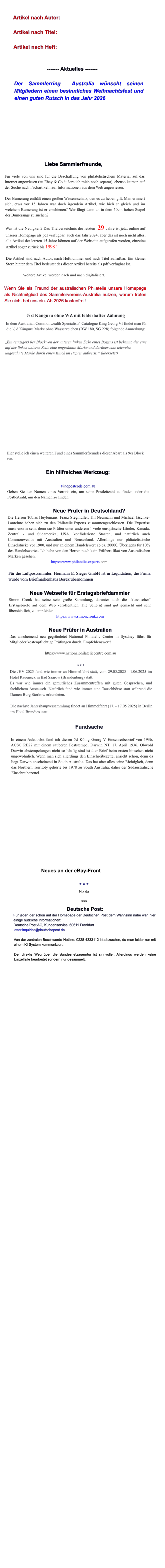 Artikel nach Autor:  Artikel nach Titel:  Artikel nach Heft:   ------- Aktuelles -------  Der Sammlerring  Australia w�nscht seinen Mitgliedern einen besinnliches Weihnachtsfest und einen guten Rutsch in das Jahr 2026         Liebe Sammlerfreunde,  F�r viele von uns sind f�r die Beschaffung von philatelistischem Material auf das Internet angewiesen (zu Ebay & Co �u�ere ich mich noch separat), ebenso ist man auf der Suche nach Fachartikeln auf Informationen aus dem Web angewiesen.  Der Bumerang enth�lt einen gro�en Wissensschatz, den es zu heben gilt. Man erinnert sich, etwa vor 15 Jahren war doch irgendein Artikel, wie hie� er gleich und im welchem Bumerang ist er erschienen? Wer f�ngt dann an in dem 50cm hohen Stapel der Bumerangs zu suchen?  Was ist die Neuigkeit? Das Titelverzeichnis der letzten  29 Jahre ist jetzt online auf unserer Homepage als pdf verf�gbar, auch das Jahr 2024, aber das ist noch nicht alles, alle Artikel der letzten 15 Jahre k�nnen auf der Webseite aufgerufen werden, einzelne Artikel sogar zur�ck bis 1998 !  Die Artikel sind nach Autor, nach Heftnummer und nach Titel aufrufbar. Ein kleiner Stern hinter dem Titel bedeutet das dieser Artikel bereits als pdf verf�gbar ist.  Weitere Artikel werden nach und nach digitalisiert.  Wenn Sie als Freund der australischen Philatelie unsere Homepage als Nichtmitglied des Sammlervereins-Australia nutzen, warum treten Sie nicht bei uns ein. Ab 2026 kostenfrei!  � d K�nguru ohne WZ mit fehlerhafter Z�hnung  In dem Australian Commonwealth Specialists� Catalogue King Georg VI findet man f�r die � d K�nguru Marke ohne Wasserzeichen (BW 180, SG 228) folgende Anmerkung:   �Ein (einziger) 6er Block von der unteren linken Ecke eines Bogens ist bekannt, der eine auf der linken unteren Seite eine ungez�hnte Marke und dar�ber eine teilweise ungez�hnte Marke durch einen Knick im Papier aufweist:� (�bersetzt)      Hier stelle ich einen weiteren Fund eines Sammlerfreundes dieser Abart als 9er Block vor.  Ein hilfreiches Werkzeug:  Findpostcode.com.au Geben Sie den Namen eines Vororts ein, um seine Postleitzahl zu finden, oder die Postleitzahl, um den Namen zu finden.  Neue Pr�fer in Deutschland? Die Herren Tobias Huylemans, Franz Stegm�ller, Till Neumann und Michael J�schke-Lantelme haben sich zu den Philatelic.Experts zusammengeschlossen. Die Expertise muss enorm sein, denn sie Pr�fen unter anderem ! viele europ�ische L�nder, Kanada, Zentral - und S�damerika, USA. konf�derierte Staaten, und nat�rlich auch Commonwealth mit Australien und Neuseeland. Allerdings nur phliatelistische Einzelst�cke vor 1900, und nur an einem Handelswert ab ca. 2000�. �berigens f�r 10% des Handelswertes. Ich habe von den Herren noch kein Pr�fzertifikat von Australischen Marken gesehen. https://www.philatelic-experts.com  F�r die Luftpostsammler: Hermann E. Sieger GmbH ist in Liquidation, die Firma wurde vom Briefmarkenhaus Borek �bernommen  Neue Webseite f�r Erstagsbriefdammler Simon Cronk hat seine sehr gro�e Sammlung, darunter auch die �klassischer� Erstagsbriefe auf dem Web ver�ffentlich. Die Seite(n) sind gut gemacht und sehr �bersichtlich, zu empfehlen. https://www.simoncronk.com  Neue Pr�fer in Australien Das anscheinend neu gegr�ndetet National Philatelic Center in Sysdney f�hrt f�r Mitglieder kostenpflichtige Pr�fungen durch. Empfehlenswert!  https://www.nationalphilateliccentre.com.au  * * * Die JHV 2025 fand wie immer an Himmelfahrt statt, vom 29.05.2025 - 1.06.2025 im Hotel Raueneck in Bad Saarow (Brandenburg) statt. Es war wie immer ein gem�tliches Zusammentreffen mit guten Gespr�chen, und fachlichem Austausch. Nat�rlich fand wie immer eine Tauschb�rse statt w�hrend die Damen Burg Storkow erkundeten.  Die n�chste Jahreshaupversammlung findet an Himmelfahrt (17. - 17.05 2025) in Berlin im Hotel Brandies statt.  Fundsache  In einem Auktioslot fand ich diesen 5d K�nig Georg V Einschreibebrief von 1936, ACSC RE27 mit einem sauberen Poststempel Darwin NT, 17. April 1936. Obwohl Darwin abstempelungen nicht so h�ufig sind ist dier Brief beim ersten hinsehen nicht ungew�hnlich. Wenn man sich allerdings den Einschreibezettel ansieht schon, denn da liegt Darwin anscheinend in South Australia. Das hat aber alles seine Richtigkeit, denn das Northern Territoty geh�rte bis 1978 zu South Australia, daher der S�daustralische Einschreibezettel.                 Neues an der eBay-Front  * * * Nix da  ***  Deutsche Post: F�r jeden der schon auf der Homepage der Deutschen Post dem Wahnsinn nahe war, hier einige n�tzliche Informationen: Deutsche Post AG, Kundenservice, 60611 Frankfurt letter.inquiries@deutschepost.de  Von der zentralen Beschwerde-Hotline: 0228-4333112 ist abzuraten, da man leider nur mit einem KI-System kommuniziert.  Der direkte Weg �ber die Bundesnetzagenrtur ist sinnvoller. Allerdings werden keine Einzelf�lle bearbeitet sondern nur gesammelt.