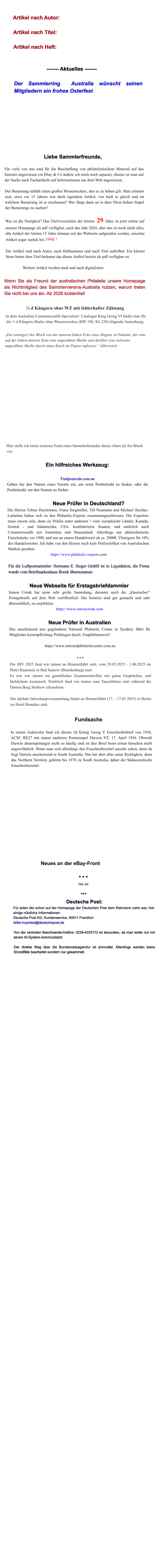Artikel nach Autor:  Artikel nach Titel:  Artikel nach Heft:   ------- Aktuelles -------  Der Sammlerring  Australia w�nscht seinen Mitgliedern ein frohes Osterfest         Liebe Sammlerfreunde,  F�r viele von uns sind f�r die Beschaffung von philatelistischem Material auf das Internet angewiesen (zu Ebay & Co �u�ere ich mich noch separat), ebenso ist man auf der Suche nach Fachartikeln auf Informationen aus dem Web angewiesen.  Der Bumerang enth�lt einen gro�en Wissensschatz, den es zu heben gilt. Man erinnert sich, etwa vor 15 Jahren war doch irgendein Artikel, wie hie� er gleich und im welchem Bumerang ist er erschienen? Wer f�ngt dann an in dem 50cm hohen Stapel der Bumerangs zu suchen?  Was ist die Neuigkeit? Das Titelverzeichnis der letzten  29 Jahre ist jetzt online auf unserer Homepage als pdf verf�gbar, auch das Jahr 2024, aber das ist noch nicht alles, alle Artikel der letzten 15 Jahre k�nnen auf der Webseite aufgerufen werden, einzelne Artikel sogar zur�ck bis 1998 !  Die Artikel sind nach Autor, nach Heftnummer und nach Titel aufrufbar. Ein kleiner Stern hinter dem Titel bedeutet das dieser Artikel bereits als pdf verf�gbar ist.  Weitere Artikel werden nach und nach digitalisiert.  Wenn Sie als Freund der australischen Philatelie unsere Homepage als Nichtmitglied des Sammlervereins-Australia nutzen, warum treten Sie nicht bei uns ein. Ab 2026 kostenfrei!  � d K�nguru ohne WZ mit fehlerhafter Z�hnung  In dem Australian Commonwealth Specialists� Catalogue King Georg VI findet man f�r die � d K�nguru Marke ohne Wasserzeichen (BW 180, SG 228) folgende Anmerkung:   �Ein (einziger) 6er Block von der unteren linken Ecke eines Bogens ist bekannt, der eine auf der linken unteren Seite eine ungez�hnte Marke und dar�ber eine teilweise ungez�hnte Marke durch einen Knick im Papier aufweist:� (�bersetzt)      Hier stelle ich einen weiteren Fund eines Sammlerfreundes dieser Abart als 9er Block vor.  Ein hilfreiches Werkzeug:  Findpostcode.com.au Geben Sie den Namen eines Vororts ein, um seine Postleitzahl zu finden, oder die Postleitzahl, um den Namen zu finden.  Neue Pr�fer in Deutschland? Die Herren Tobias Huylemans, Franz Stegm�ller, Till Neumann und Michael J�schke-Lantelme haben sich zu den Philatelic.Experts zusammengeschlossen. Die Expertise muss enorm sein, denn sie Pr�fen unter anderem ! viele europ�ische L�nder, Kanada, Zentral - und S�damerika, USA. konf�derierte Staaten, und nat�rlich auch Commonwealth mit Australien und Neuseeland. Allerdings nur phliatelistische Einzelst�cke vor 1900, und nur an einem Handelswert ab ca. 2000�. �berigens f�r 10% des Handelswertes. Ich habe von den Herren noch kein Pr�fzertifikat von Australischen Marken gesehen. https://www.philatelic-experts.com  F�r die Luftpostsammler: Hermann E. Sieger GmbH ist in Liquidation, die Firma wurde vom Briefmarkenhaus Borek �bernommen  Neue Webseite f�r Erstagsbriefdammler Simon Cronk hat seine sehr gro�e Sammlung, darunter auch die �klassischer� Erstagsbriefe auf dem Web ver�ffentlich. Die Seite(n) sind gut gemacht und sehr �bersichtlich, zu empfehlen. https://www.simoncronk.com  Neue Pr�fer in Australien Das anscheinend neu gegr�ndetet National Philatelic Center in Sysdney f�hrt f�r Mitglieder kostenpflichtige Pr�fungen durch. Empfehlenswert!  https://www.nationalphilateliccentre.com.au  * * * Die JHV 2025 fand wie immer an Himmelfahrt statt, vom 29.05.2025 - 1.06.2025 im Hotel Raueneck in Bad Saarow (Brandenburg) statt. Es war wie immer ein gem�tliches Zusammentreffen mit guten Gespr�chen, und fachlichem Austausch. Nat�rlich fand wie immer eine Tauschb�rse statt w�hrend die Damen Burg Storkow erkundeten.  Die n�chste Jahreshaupversammlung findet an Himmelfahrt (17. - 17.05 2025) in Berlin im Hotel Brandies statt.  Fundsache  In einem Auktioslot fand ich diesen 5d K�nig Georg V Einschreibebrief von 1936, ACSC RE27 mit einem sauberen Poststempel Darwin NT, 17. April 1936. Obwohl Darwin abstempelungen nicht so h�ufig sind ist dier Brief beim ersten hinsehen nicht ungew�hnlich. Wenn man sich allerdings den Einschreibezettel ansieht schon, denn da liegt Darwin anscheinend in South Australia. Das hat aber alles seine Richtigkeit, denn das Northern Territoty geh�rte bis 1978 zu South Australia, daher der S�daustralische Einschreibezettel.                 Neues an der eBay-Front  * * * Nix da  ***  Deutsche Post: F�r jeden der schon auf der Homepage der Deutschen Post dem Wahnsinn nahe war, hier einige n�tzliche Informationen: Deutsche Post AG, Kundenservice, 60611 Frankfurt letter.inquiries@deutschepost.de  Von der zentralen Beschwerde-Hotline: 0228-4333112 ist abzuraten, da man leider nur mit einem KI-System kommuniziert.  Der direkte Weg �ber die Bundesnetzagenrtur ist sinnvoller. Allerdings werden keine Einzelf�lle bearbeitet sondern nur gesammelt.
